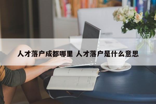 人才落户成都哪里 人才落户是什么意思