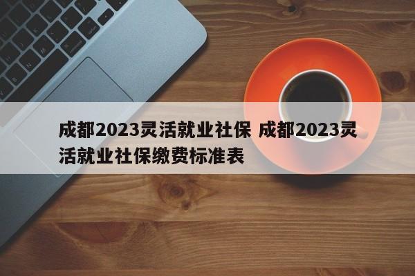 成都2023灵活就业社保 成都2023灵活就业社保缴费标准表