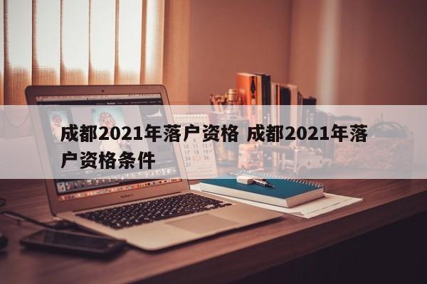 成都2021年落户资格 成都2021年落户资格条件
