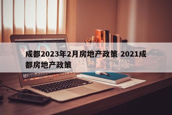 成都2023年2月房地产政策 2021成都房地产政策