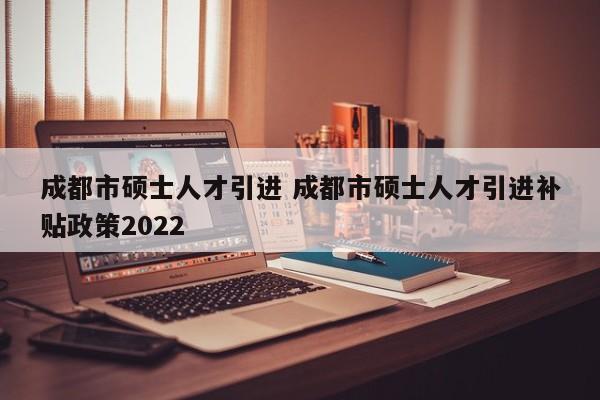 成都市硕士人才引进 成都市硕士人才引进补贴政策2022