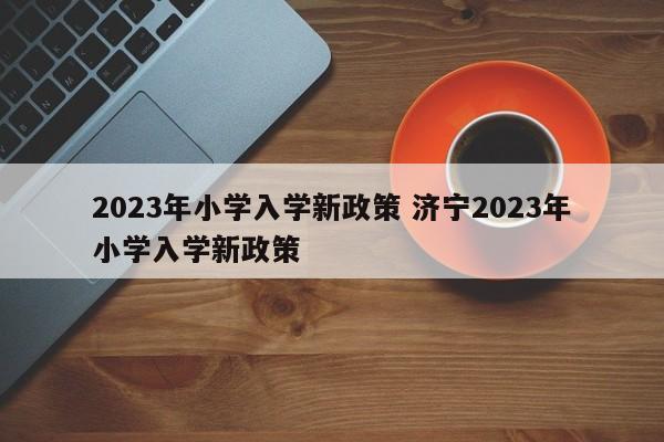 2023年小学入学新政策 济宁2023年小学入学新政策