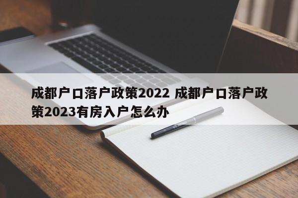成都户口落户政策2022 成都户口落户政策2023有房入户怎么办