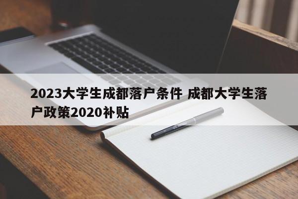 2023大学生成都落户条件 成都大学生落户政策2020补贴
