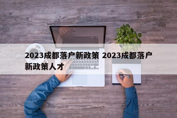 2023成都落户新政策 2023成都落户新政策人才