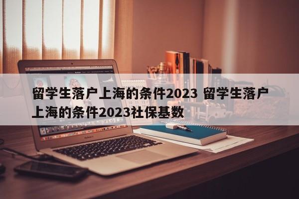 留学生落户上海的条件2023 留学生落户上海的条件2023社保基数
