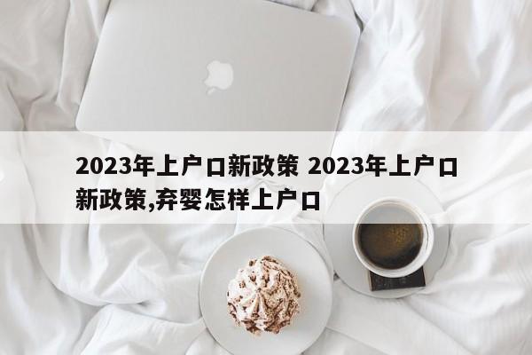 2023年上户口新政策 2023年上户口新政策,弃婴怎样上户口
