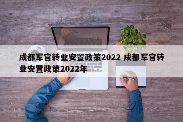 成都军官转业安置政策2022 成都军官转业安置政策2022年