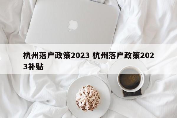 杭州落户政策2023 杭州落户政策2023补贴