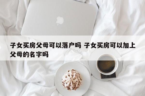 子女买房父母可以落户吗 子女买房可以加上父母的名字吗