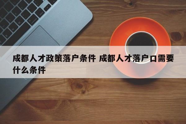 成都人才政策落户条件 成都人才落户口需要什么条件