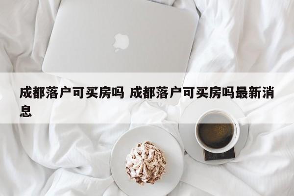 成都落户可买房吗 成都落户可买房吗最新消息