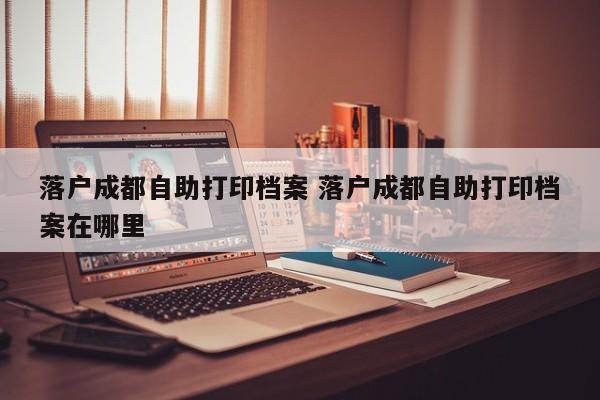 落户成都自助打印档案 落户成都自助打印档案在哪里