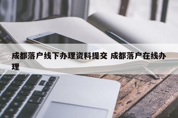 成都落户线下办理资料提交 成都落户在线办理