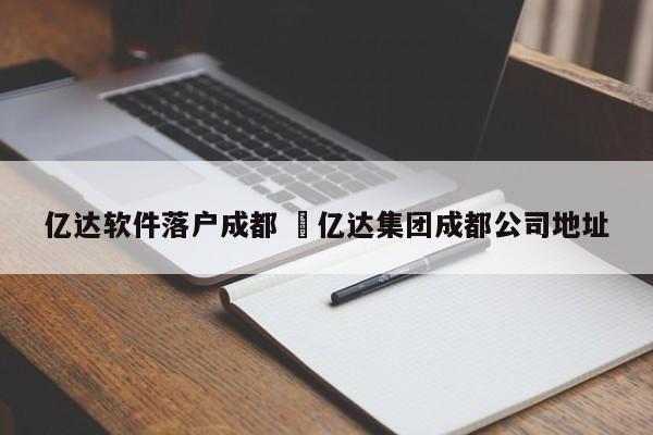 亿达软件落户成都 仠亿达集团成都公司地址