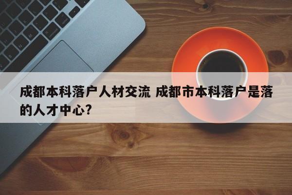成都本科落户人材交流 成都市本科落户是落的人才中心?