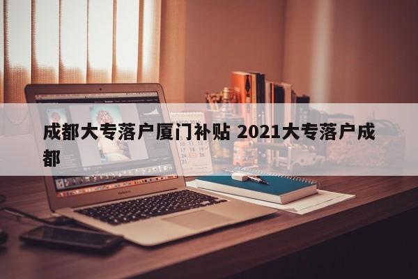 成都大专落户厦门补贴 2021大专落户成都