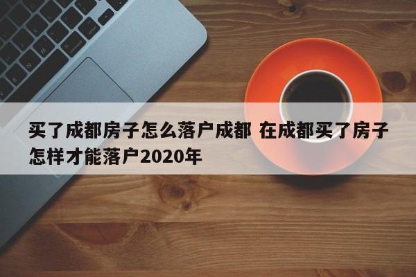 买了成都房子怎么落户成都 在成都买了房子怎样才能落户2020年
