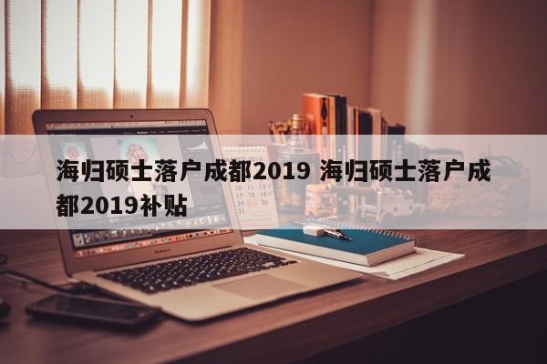 海归硕士落户成都2019 海归硕士落户成都2019补贴