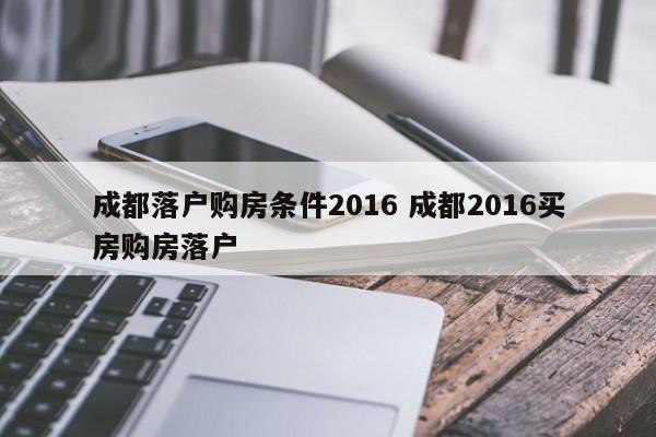 成都落户购房条件2016 成都2016买房购房落户