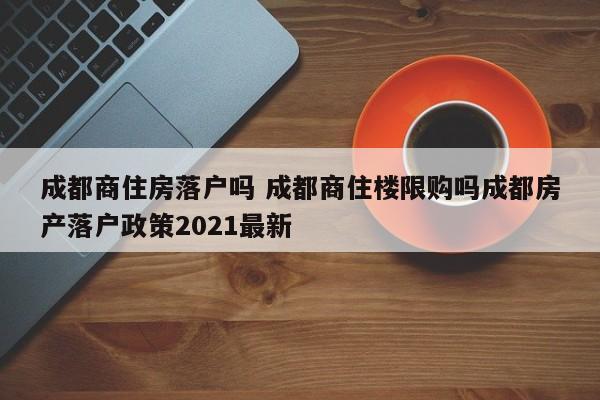 成都商住房落户吗 成都商住楼限购吗成都房产落户政策2021最新