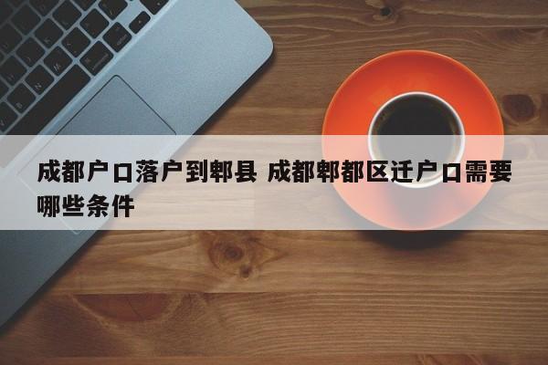 成都户口落户到郫县 成都郫都区迁户口需要哪些条件