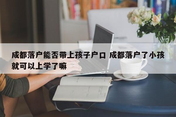 成都落户能否带上孩子户口 成都落户了小孩就可以上学了嘛