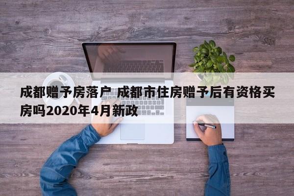 成都赠予房落户 成都市住房赠予后有资格买房吗2020年4月新政