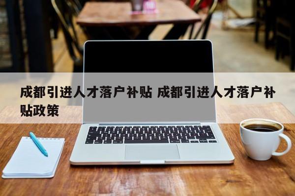 成都引进人才落户补贴 成都引进人才落户补贴政策