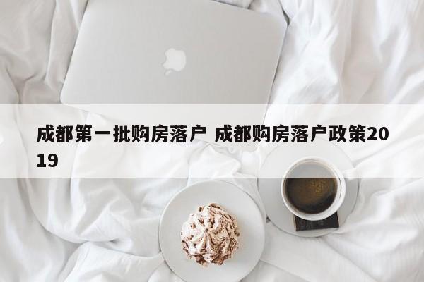 成都第一批购房落户 成都购房落户政策2019