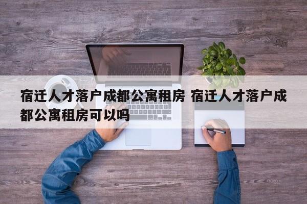 宿迁人才落户成都公寓租房 宿迁人才落户成都公寓租房可以吗