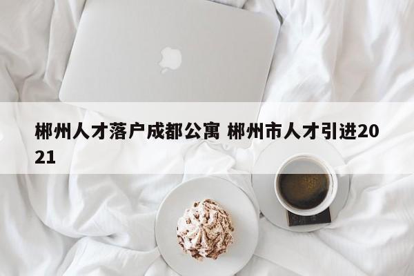 郴州人才落户成都公寓 郴州市人才引进2021