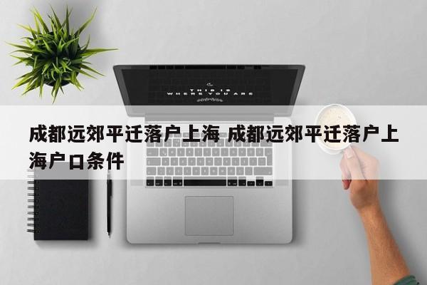 成都远郊平迁落户上海 成都远郊平迁落户上海户口条件
