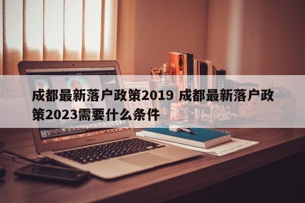 成都最新落户政策2019 成都最新落户政策2023需要什么条件
