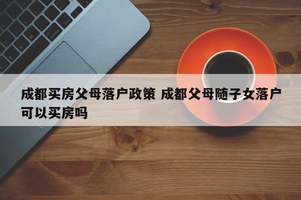 成都买房父母落户政策 成都父母随子女落户可以买房吗