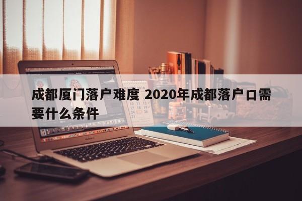 成都厦门落户难度 2020年成都落户口需要什么条件