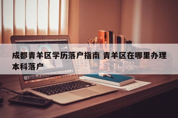 成都青羊区学历落户指南 青羊区在哪里办理本科落户