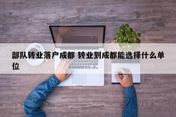 部队转业落户成都 转业到成都能选择什么单位
