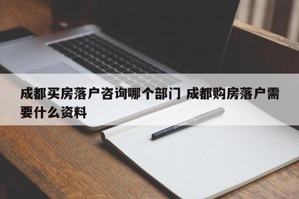 成都买房落户咨询哪个部门 成都购房落户需要什么资料