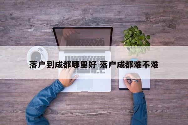 落户到成都哪里好 落户成都难不难