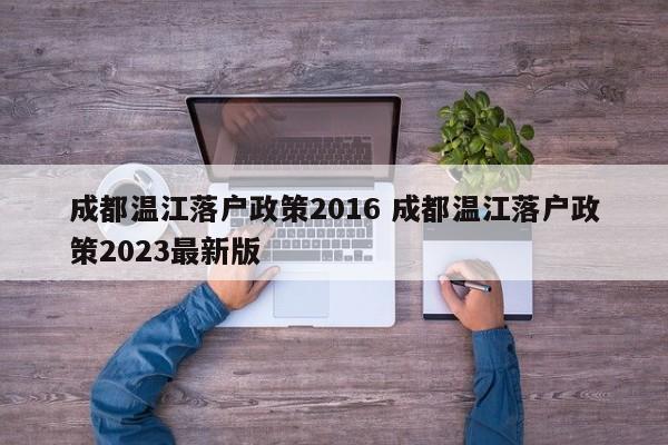 成都温江落户政策2016 成都温江落户政策2023最新版