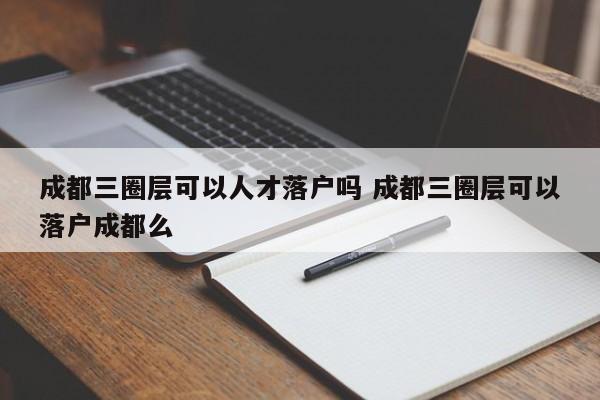 成都三圈层可以人才落户吗 成都三圈层可以落户成都么
