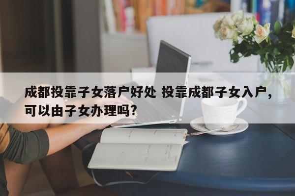 成都投靠子女落户好处 投靠成都子女入户,可以由子女办理吗?
