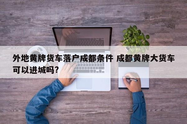 外地黄牌货车落户成都条件 成都黄牌大货车可以进城吗?