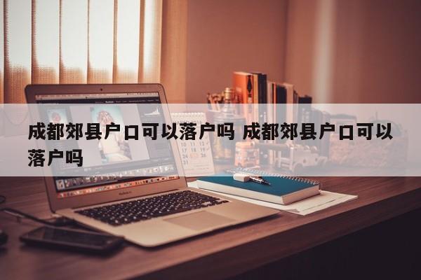 成都郊县户口可以落户吗 成都郊县户口可以落户吗