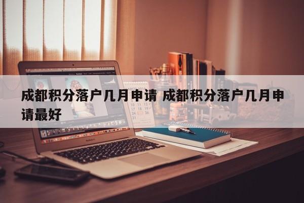 成都积分落户几月申请 成都积分落户几月申请最好