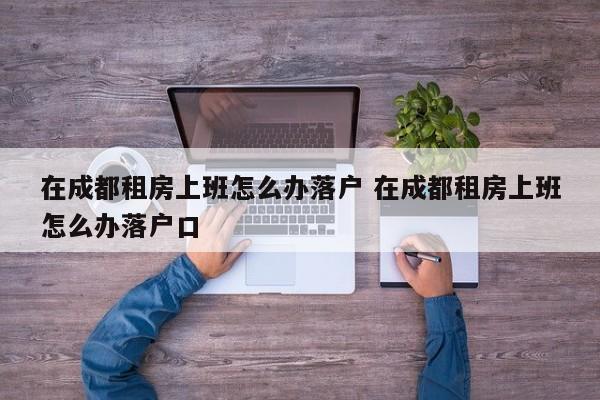 在成都租房上班怎么办落户 在成都租房上班怎么办落户口