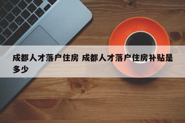 成都人才落户住房 成都人才落户住房补贴是多少