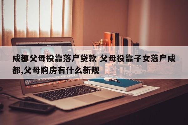 成都父母投靠落户贷款 父母投靠子女落户成都,父母购房有什么新规