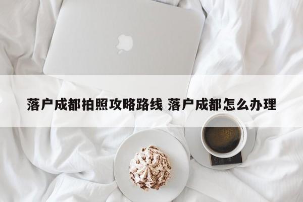 落户成都拍照攻略路线 落户成都怎么办理